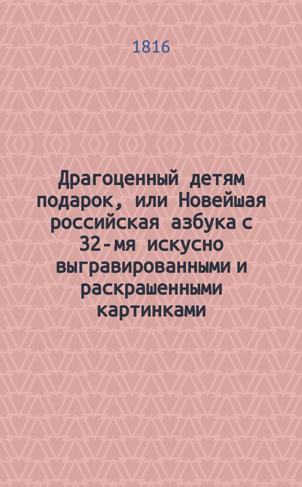 Драгоценный детям подарок, или Новейшая российская азбука с 32-мя искусно выгравированными и раскрашенными картинками, изображающими взятые из натуральной истории разные замечательные для детей предметы, по которым они весьма легким и приятным способом могут научиться чтению