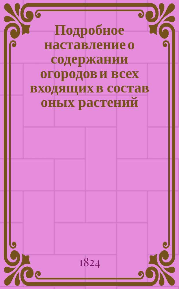 Подробное наставление о содержании огородов и всех входящих в состав оных растений, как то: арбузов, дынь, земляники и клубники, спаржи, артишоков, всякого рода огородных овощей и душистых трав, также о заведении и содержании шампиньонных гряд и хмельника, с прибавлением ясного и подробного наставления о заложении и содержании как ранних, так и поздних парников, приложением рисунка, изображающего парники нового рода...