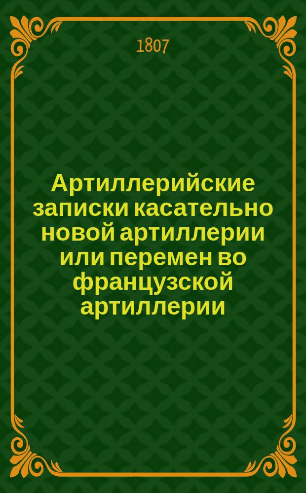 Артиллерийские записки касательно новой артиллерии или перемен во французской артиллерии, с 1765 года последовавших, изданные артиллерии капитаном Шелем, а с французского на российский язык переведенные артиллерии полковником Гогелем 2-м в Москве 1804 года : [Ч. 1-2]. [Ч. 2]