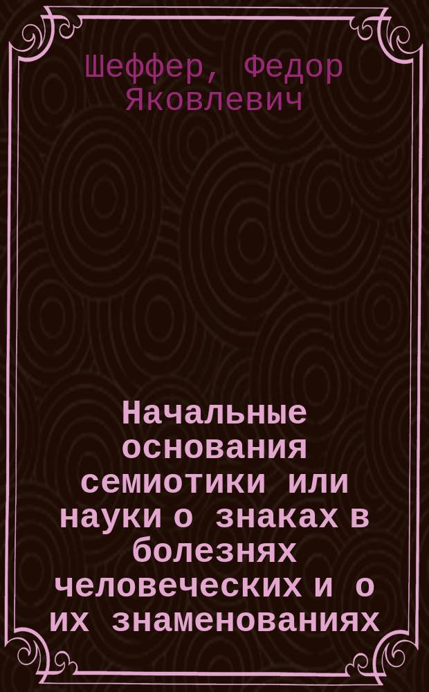 Начальные основания семиотики или науки о знаках в болезнях человеческих и о их знаменованиях : В пользу учащихся при врачебных институтах