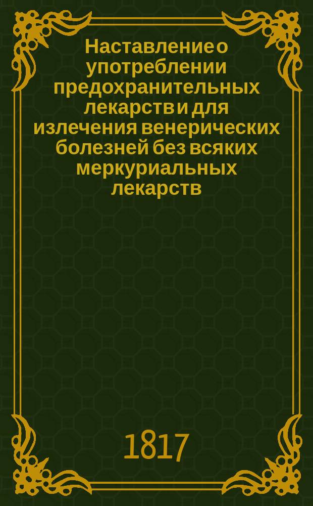 Наставление о употреблении предохранительных лекарств и для излечения венерических болезней без всяких меркуриальных лекарств, изданное коллежским советником, доктором медицины и хирургии и старшим акушером Федором Ивановичем Шлегелем : В пользу страждующих венерической болезнью