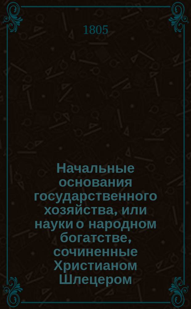 Начальные основания государственного хозяйства, или науки о народном богатстве, сочиненные Христианом Шлецером, надворным советником и политики профессором в Императорском Московском университете : Для употребления обучающихся в гимназиях. Ч. 1-2. Ч. 1 : [Политическая экономия, или наука о народном хозяйстве]