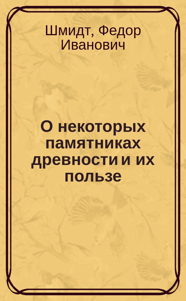 О некоторых памятниках древности и их пользе : Речь, в торжественном годовом собрании Ярославского Демидовского вышних наук училища, говоренная на латинском языке Фридрихом Шмидтом, статским советником..., профессором философии и членом экстроординарным Харьковского общества наук. Ярославль, 29 апреля 1823 года