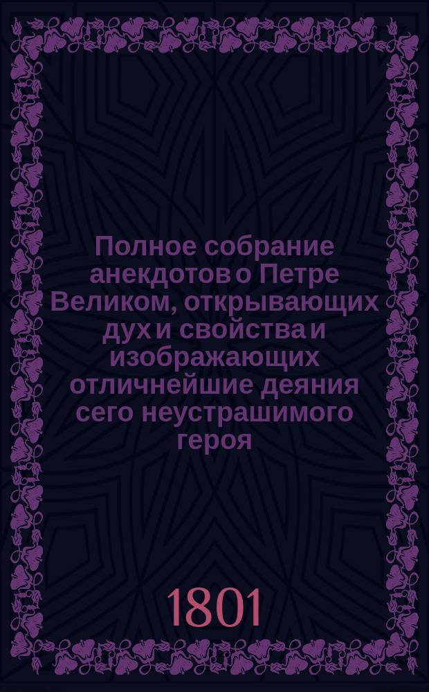 Полное собрание анекдотов о Петре Великом, открывающих дух и свойства и изображающих отличнейшие деяния сего неустрашимого героя, премудрого законодателя и преобразителя России, собранные на немецком языке господином Штелином, и с последнего издания вновь переведенные, с приобщением многих новейших анекдотов, выбранных из разных иностранных и российских писателей : Т. 1-