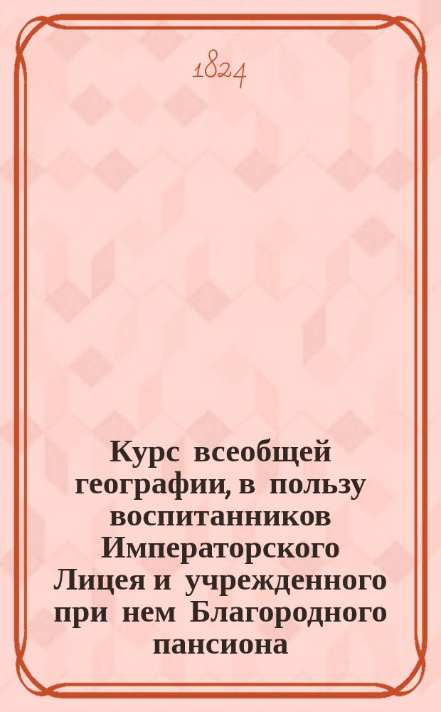 Курс всеобщей географии, в пользу воспитанников Императорского Лицея и учрежденного при нем Благородного пансиона, составленный Иваном Шульгиным, помощником профессора исторических наук при Императорском Лицее : Ч. 1-2