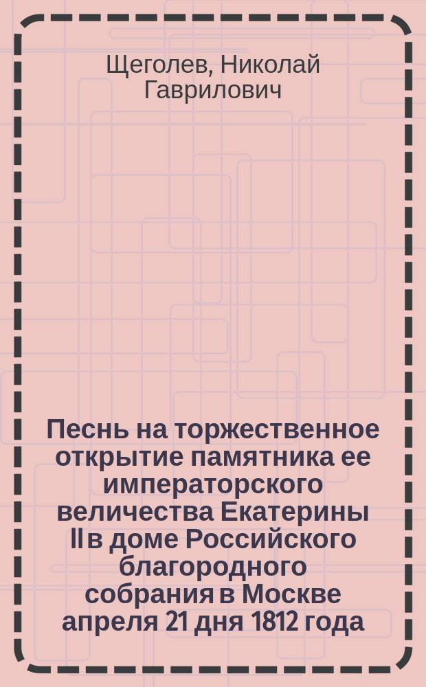 Песнь на торжественное открытие памятника ее императорского величества Екатерины II в доме Российского благородного собрания в Москве апреля 21 дня 1812 года, сочиненная Николаем Щеголевым
