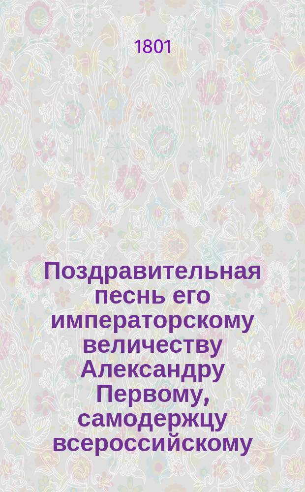 Поздравительная песнь его императорскому величеству Александру Первому, самодержцу всероссийскому, во всерадостный день священного миропомазания и коронования, всеподданнейше поднесенная кандидатом медицины Николаем Щеголевым 1801 года