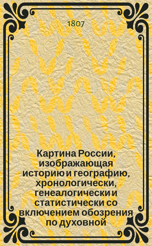 Картина России, изображающая историю и географию, хронологически, генеалогически и статистически со включением обозрения по духовной, военной и гражданской ее частям, как в первобытном ее состоянии, так и в царствование государя императора Александра I : Собрано из верных источников. [Ч. 1-2]. Ч. 1