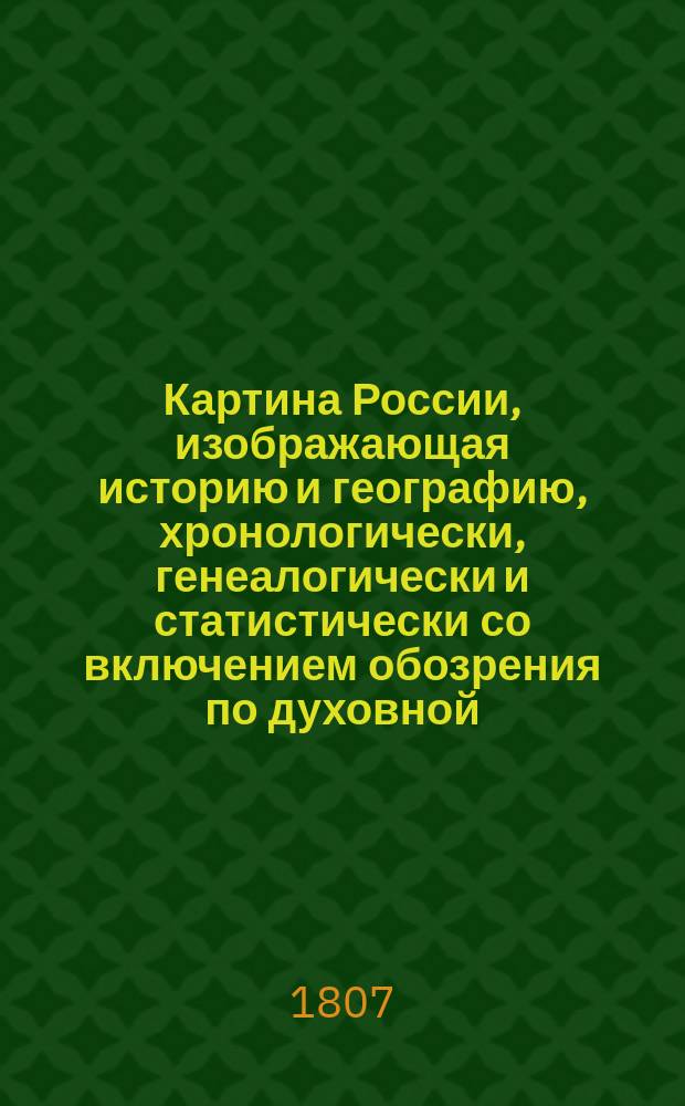 Картина России, изображающая историю и географию, хронологически, генеалогически и статистически со включением обозрения по духовной, военной и гражданской ее частям, как в первобытном ее состоянии, так и в царствование государя императора Александра I : Собрано из верных источников. [Ч. 1-2]. Ч. 2