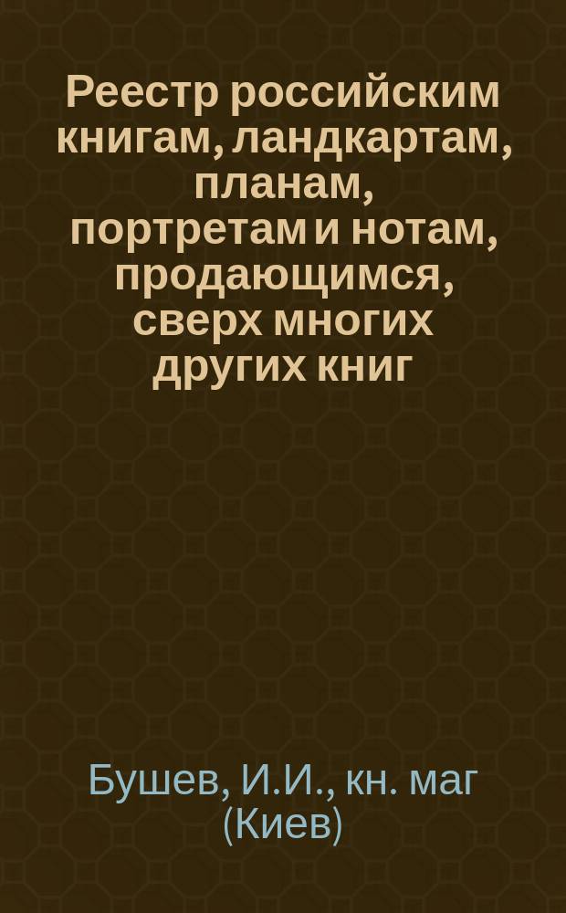 Реестр российским книгам, ландкартам, планам, портретам и нотам, продающимся, сверх многих других книг, в Киеве, на Печерске и Подоле, в книжной лавке Ивана Иванова Бушева