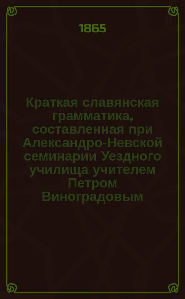 Краткая славянская грамматика, составленная при Александро-Невской семинарии Уездного училища учителем Петром Виноградовым : 1811 года