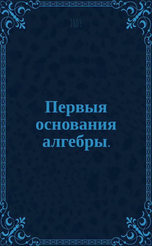 Первыя основания алгебры. : Сочиненныя в пользу общества благородных девиц, онаго общества учителем математики, Втораго Кадетскаго корпуса порутчиком и Санктпетербургской Императорской Академии наук корреспондентом, Васильем Висковатовым