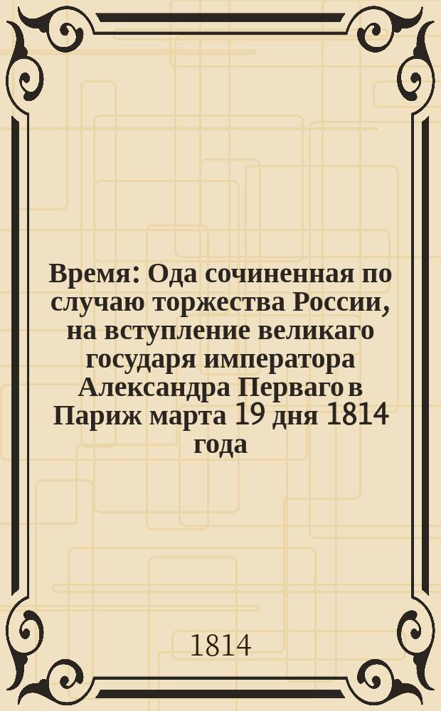 Время : Ода сочиненная по случаю торжества России, на вступление великаго государя императора Александра Перваго в Париж марта 19 дня 1814 года. Действительным членом Беседы любителей рускаго слова, Степаном Ивановичем Висковатовым