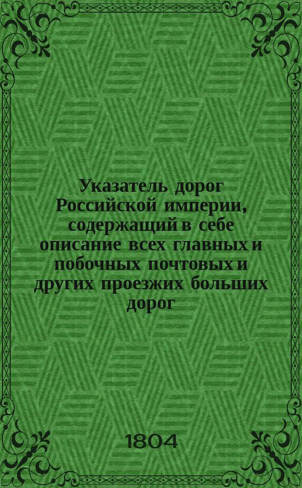 Указатель дорог Российской империи, содержащий в себе описание всех главных и побочных почтовых и других проезжих больших дорог, ведущих от обеих столиц к губернским городам, и соединяющие взаимно оные меж собой и с уездными : С новой генеральной дорожной картой России в пользу и употребление войскам для маршрутов; - Провиантской и Коммисариатской частям, и купечеству для отправления транспортов; - также для отправления эстафет и для взимания за подорожные денег; - а путешествующим как для знания, так и сокращения их пути. Ч. 1
