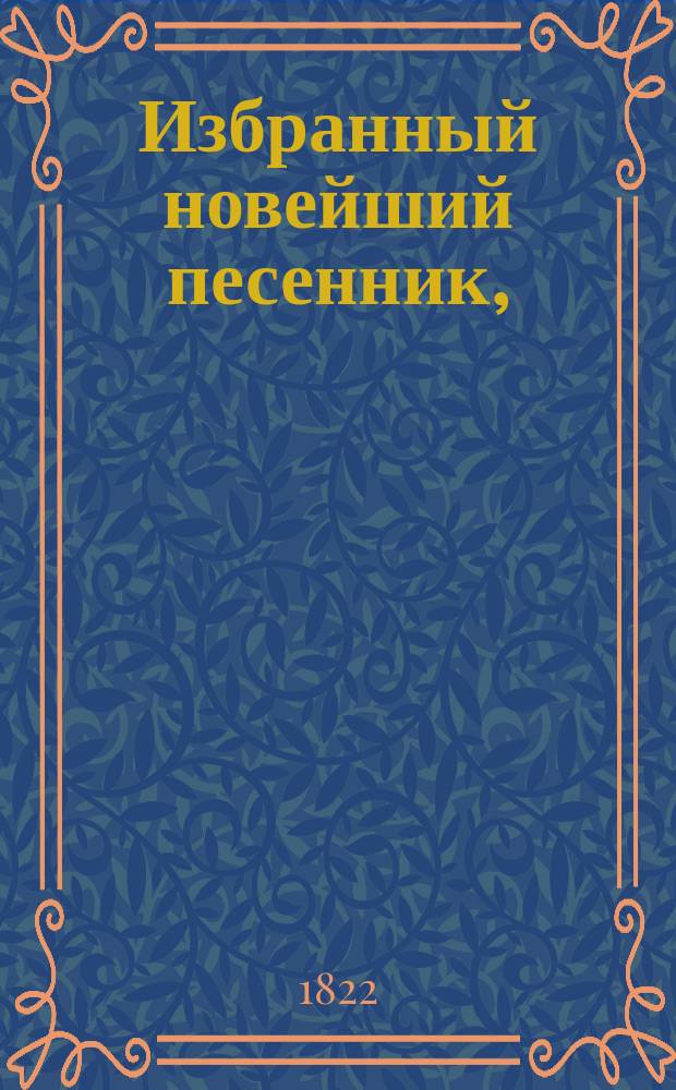 Избранный новейший песенник, : содержащий в себе: собрание отборных употребительных и новейших всякаго рода песен. Разделенныя, на военныя, нежныя, любовныя, театральныя, простонародныя и плясовыя. : С присовокуплением новых произведений сего рода лучших российских литтераторов, с объяснением голоса и содержанием каждой песни