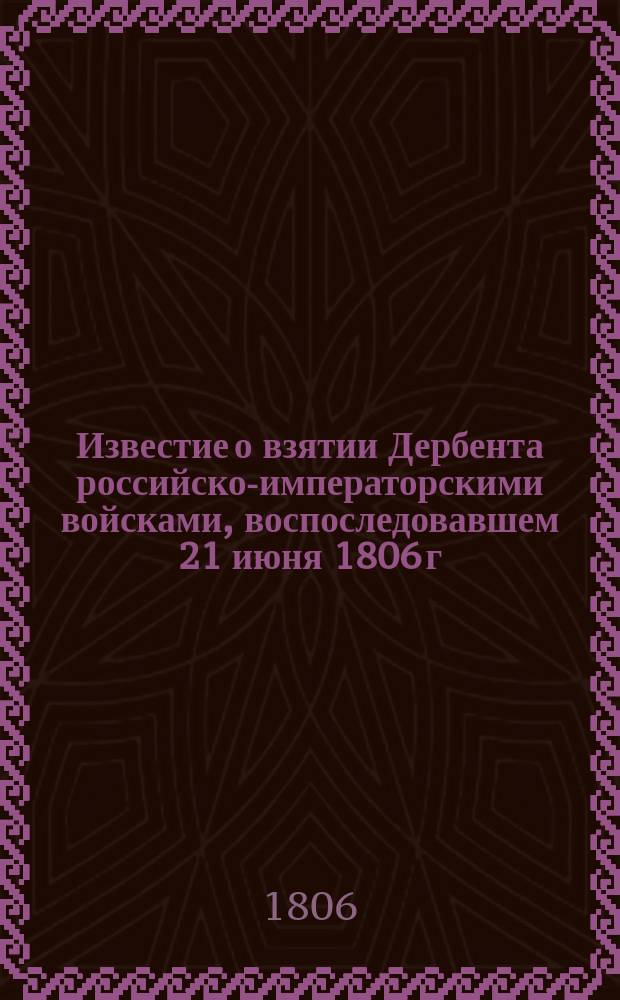 Известие о взятии Дербента российско-императорскими войсками, воспоследовавшем 21 июня 1806 г. : С кратким топографическим и историческим описанием сего города. : Присланное из лагеря при Дербенте от 1 августа 1806 года