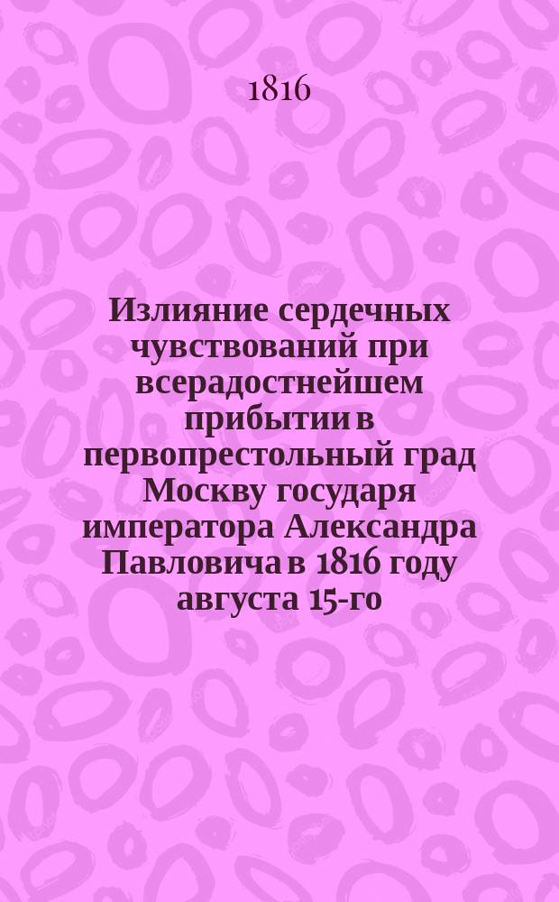 Излияние сердечных чувствований при всерадостнейшем прибытии в первопрестольный град Москву государя императора Александра Павловича в 1816 году августа 15-го : В стихах