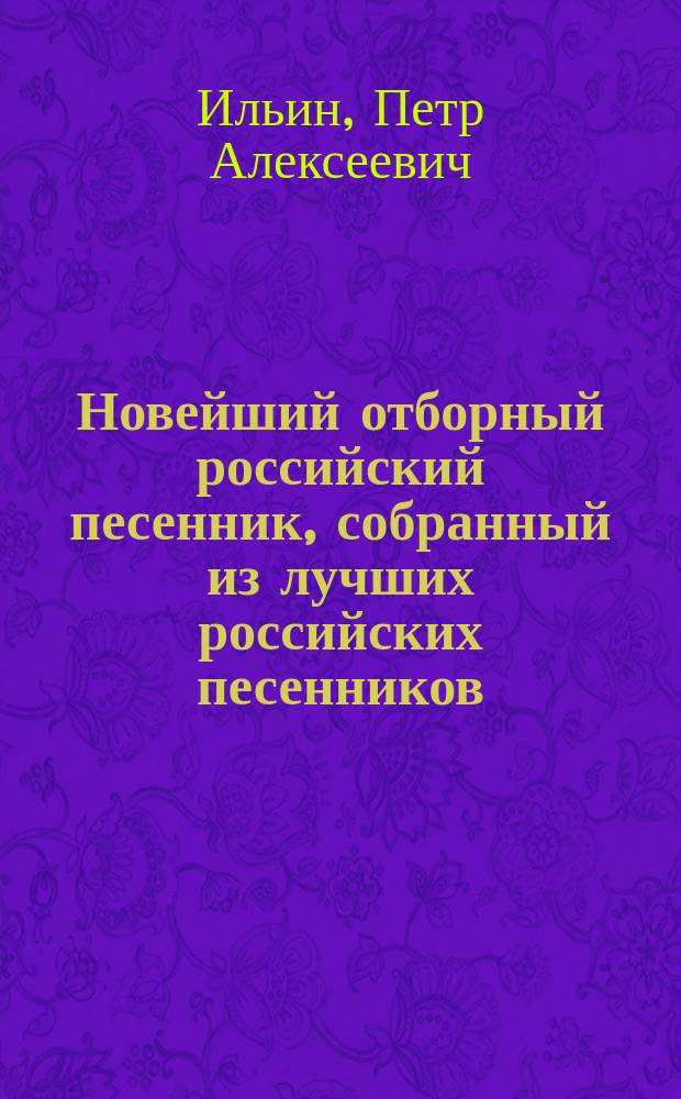 Новейший отборный российский песенник, собранный из лучших российских песенников, и содержащий в себе самые новейшие и употребительнейшие всякого рода песни, как-то: нежные, веселые, любовные... цыганские, малороссийские и военные, как прежние, так и вновь сочиненные во время войны с французами, с приобщением арий, хоров из лучших опер..., собранный Петром Ильиным