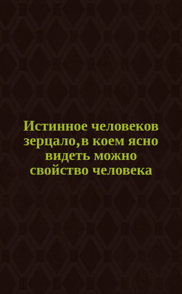 Истинное человеков зерцало, в коем ясно видеть можно свойство человека : Переведено с немецкого оригинала, печатанного в Санкт-Петербурге в 1781 году
