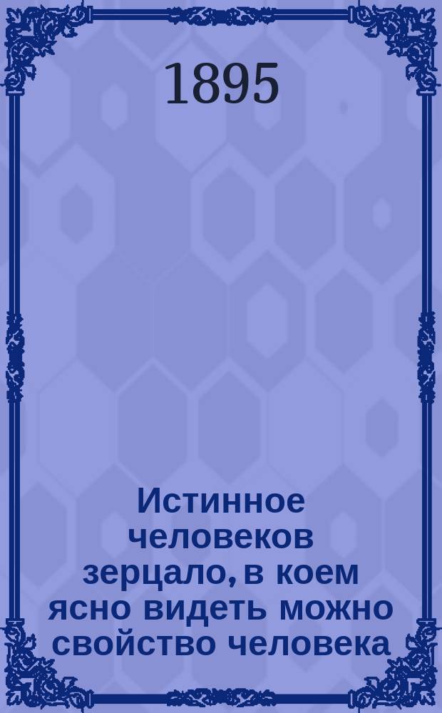 Истинное человеков зерцало, в коем ясно видеть можно свойство человека : Переведено с немецкого оригинала, печатанного в Санкт-Петербурге в 1781 году