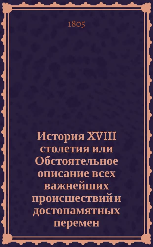 История XVIII столетия или Обстоятельное описание всех важнейших происшествий и достопамятных перемен, случившихся в осьмнадцатом столетии, с приобщением подробных известий о жизни и делах всех славных и достойных примечания мужей, в течении оного живших : Пер. с нем. Ч. 1-. Ч. 2