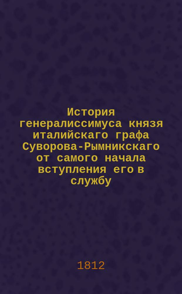 История генералиссимуса князя италийскаго графа Суворова-Рымникскаго от самого начала вступления его в службу, до его кончины : С присовокуплением анекдотов, изображающих дух и свойство сего знаменитаго военачальника