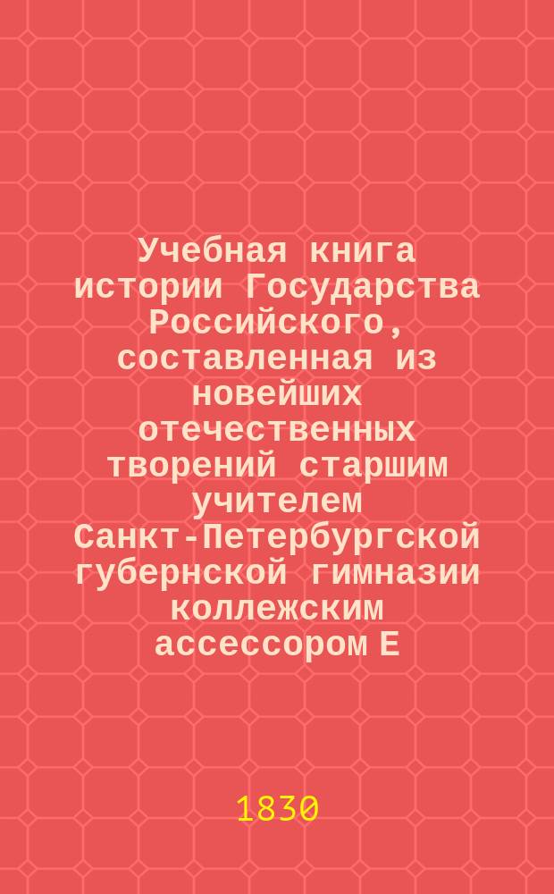 Учебная книга истории Государства Российского, составленная из новейших отечественных творений старшим учителем Санкт-Петербургской губернской гимназии коллежским ассессором Е. Константиновым, с присовокуплением летоисчислительных таблиц к каждому периоду : Ч. 1-2