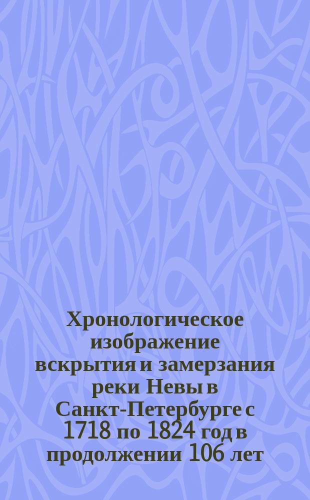 Хронологическое изображение вскрытия и замерзания реки Невы в Санкт-Петербурге с 1718 по 1824 год в продолжении 106 лет