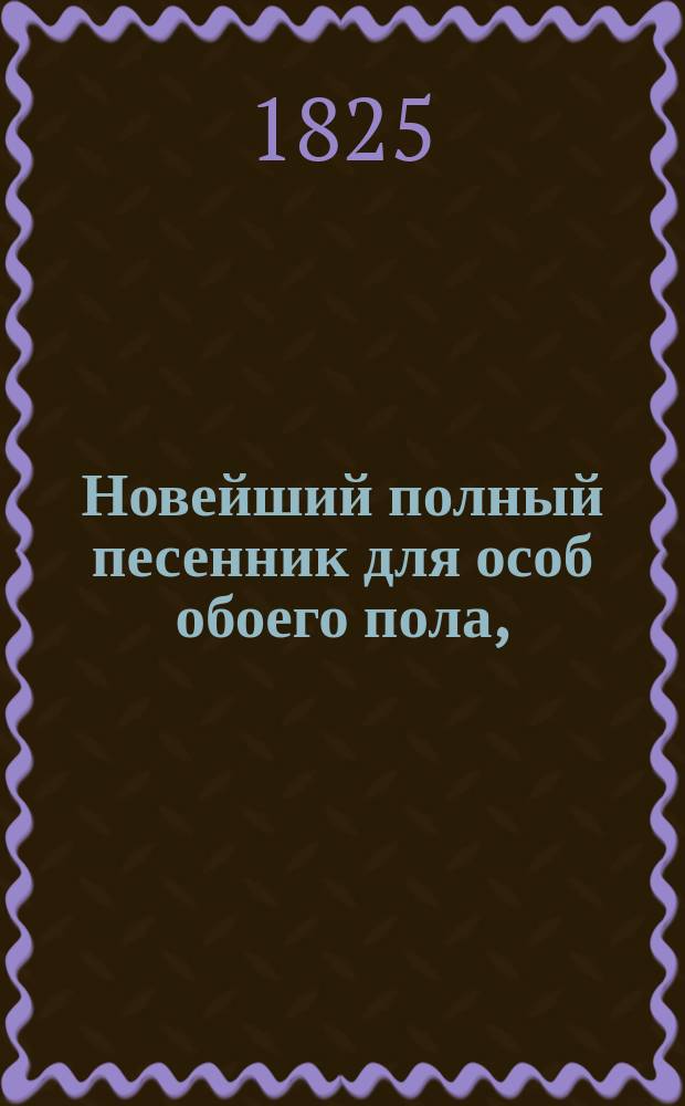 Новейший полный песенник для особ обоего пола, : С объяснением содержаний и голосов оных, и с присовокуплением приличных каждой песне девизов, в стихах