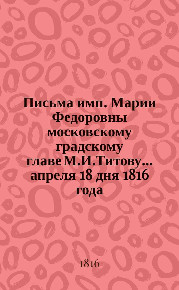 [Письма имп. Марии Федоровны московскому градскому главе М.И.Титову. ... апреля 18 дня 1816 года