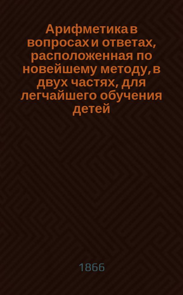 Арифметика в вопросах и ответах, расположенная по новейшему методу, в двух частях, для легчайшего обучения детей, составленная Меморским