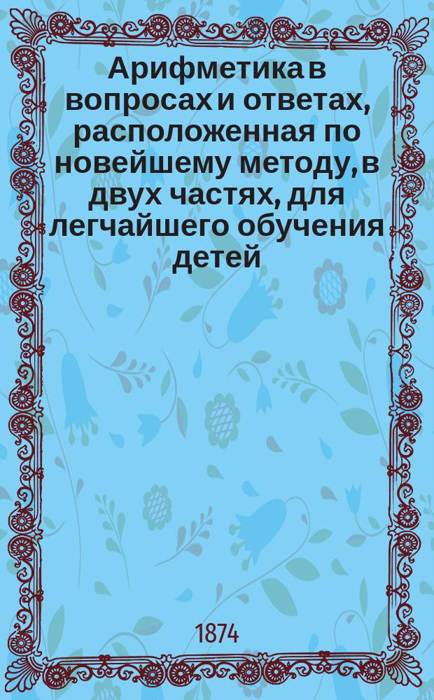 Арифметика в вопросах и ответах, расположенная по новейшему методу, в двух частях, для легчайшего обучения детей, составленная Меморским