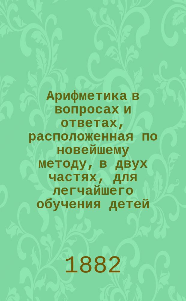 Арифметика в вопросах и ответах, расположенная по новейшему методу, в двух частях, для легчайшего обучения детей, составленная Меморским