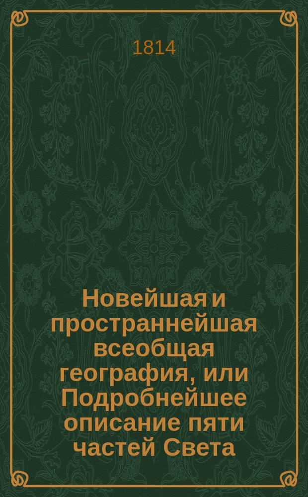 Новейшая и пространнейшая всеобщая география, или Подробнейшее описание пяти частей Света, как-то: Европы, Азии, Африки, Америки и Южной Индии;
