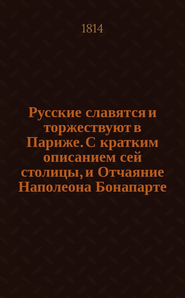 Русские славятся и торжествуют в Париже. С кратким описанием сей столицы, и Отчаяние Наполеона Бонапарте, бывшаго обладателя сего знаменитаго города