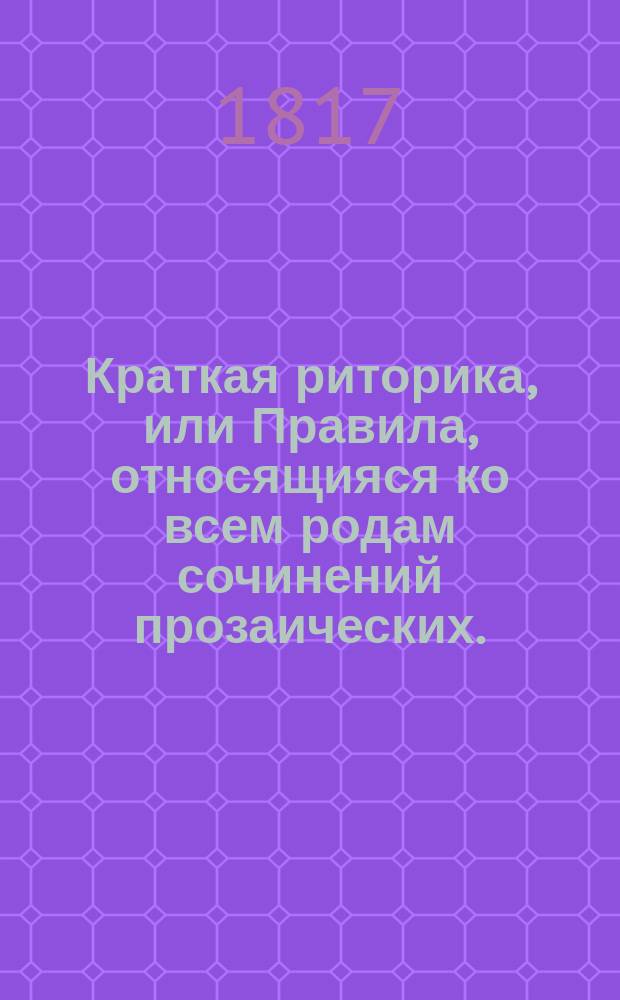 Краткая риторика, или Правила, относящияся ко всем родам сочинений прозаических.