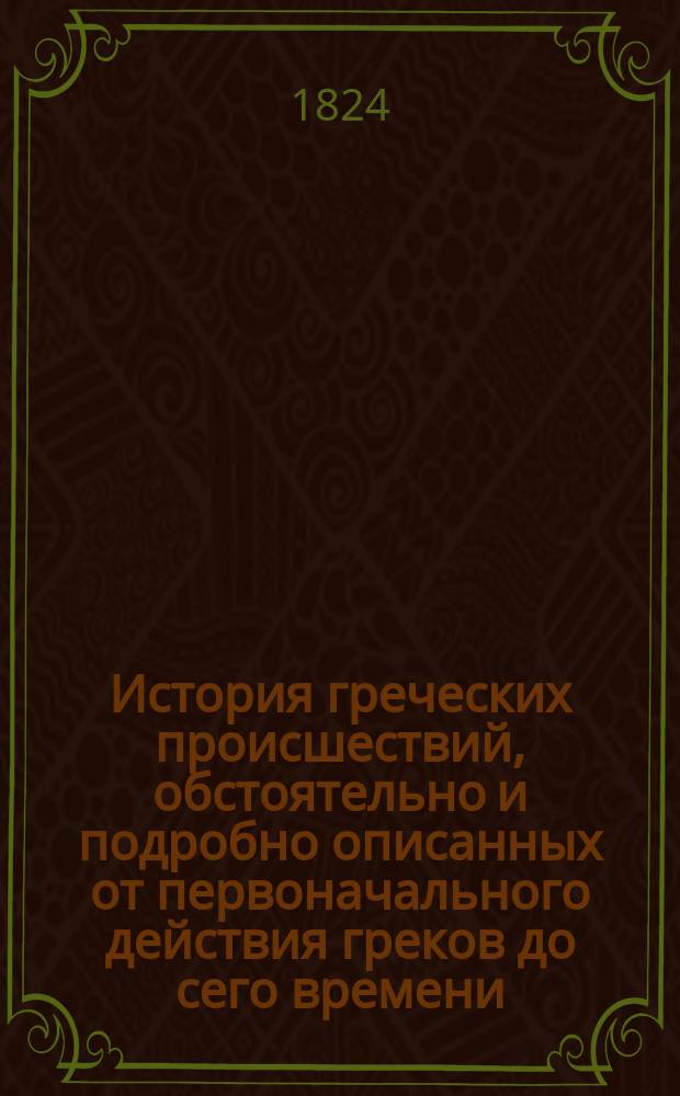 История греческих происшествий, обстоятельно и подробно описанных от первоначального действия греков до сего времени, заимствованная из описаний очевидцев и некоторых сочинений с собственными дополнениями издателя флота к[апитана] 2-го ранга Е. Метаксы, с присовокуплением карты, представляющей весь театр войны : Ч. 1-. Ч. 2
