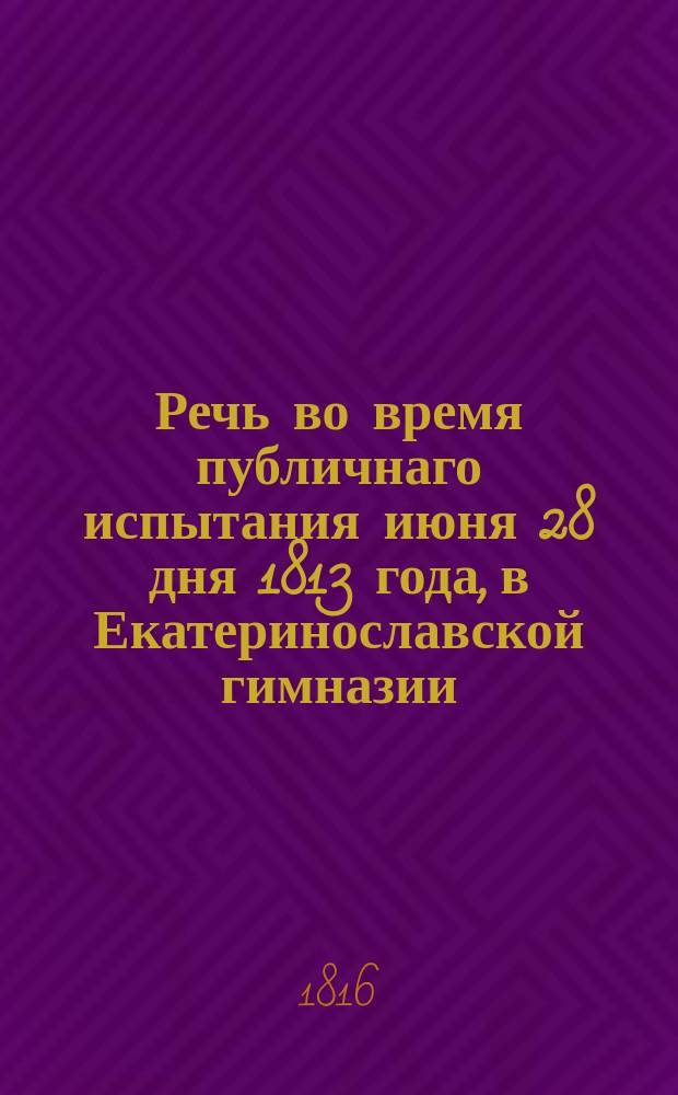 Речь во время публичнаго испытания июня 28 дня 1813 года, в Екатеринославской гимназии