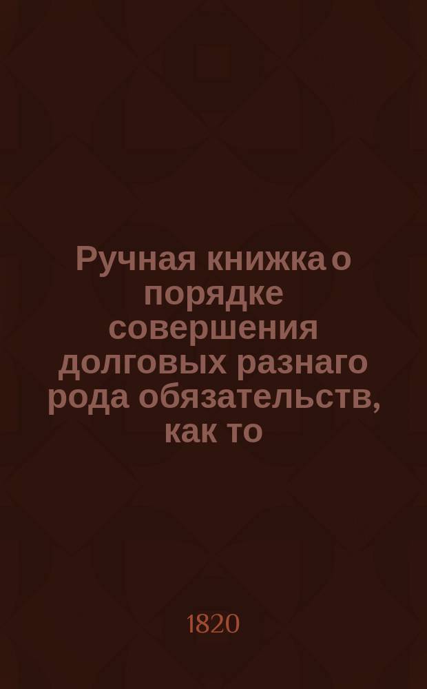 Ручная книжка о порядке совершения долговых разнаго рода обязательств, как то: закладных на недвижимое имение, крепостных и домовых заемных писем с залогом движимаго имения и без залога, векселей, счетов, договоров и проч., с показанием способа взыскания по оным и удовлетворения.