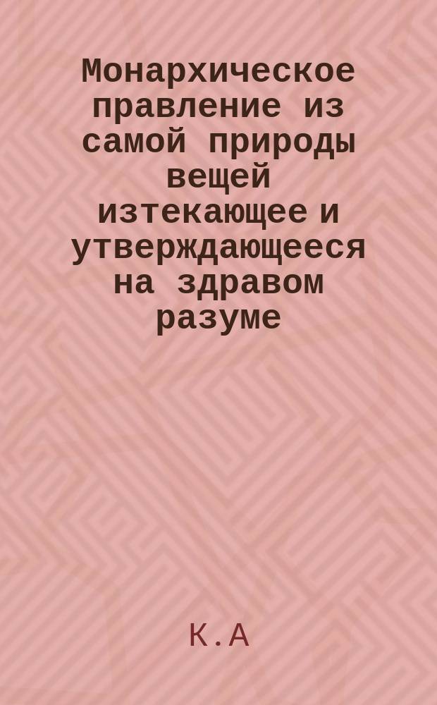 Монархическое правление из самой природы вещей изтекающее и утверждающееся на здравом разуме, : В пользу просвещенных россиян, и против неразумных охотников до новостей. : Перевод с латинскаго
