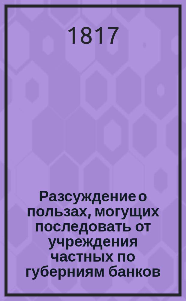 Разсуждение о пользах, могущих последовать от учреждения частных по губерниям банков.