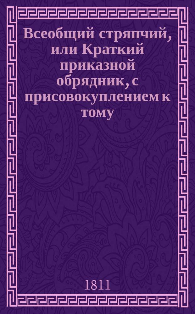 Всеобщий стряпчий, или Краткий приказной обрядник, с присовокуплением к тому: таблицы о процентах, обрядов вотчинных и судных дел, словесного суда, наставления стряпчим, или поверенным...; собранный, сочиненный и по азбучному порядку расположенный Иваном Морковым : содержащий в себе: формы, примеры и обряды как и на какой бумаге пишутся, или следует писать, а потом в какия имянно из присутственных мест по установленному законами порядку предъявлять и подавать частные аттестаты, билеты для пропуска, векселя, верющие, выводныя, заемные, обязательные и поступные письма, договоры, доношения, духовныя завещания, ерлыки, аппеляционные жалобы, закладныя, контракты казенными местами заключаемые, копии с векселей, купчия, объявления, объяснения, отпускныя, пашпорты, прошения, разделы, росписки, рядныя,- : свидетельства и счеты; то есть все такие акты, документы и деловыя бумаги, до которых более нежели до других в общежитии бывает нужды. : С присовокуплением к тому: таблицы о процентах, обрядов