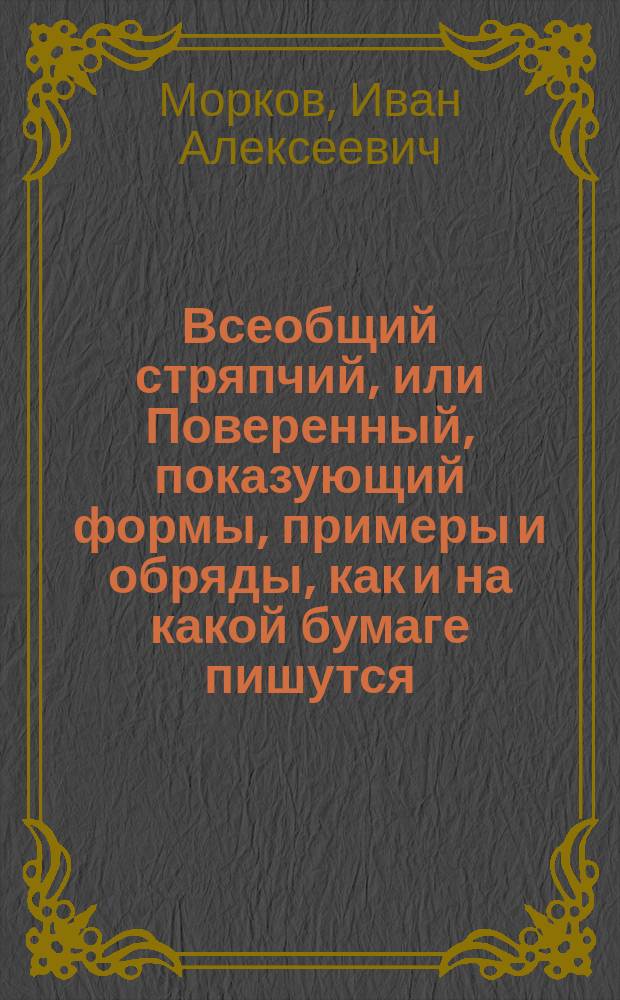 Всеобщий стряпчий, или Поверенный, показующий формы, примеры и обряды, как и на какой бумаге пишутся, или следует писать, а потом в какия именно из присутственных мест по установленному законами порядку предъявлять и подавать, частныя атестаты, билеты для пропуска, разные вексели, верющия, выводныя, заемныя, обязательныя и поступныя письма, договоры, доношения, духовныя завещания, ерлыки, аппеляционныя и частныя жалобы, закладныя, и всякаго рода записи и сделки, квитанции, контракты с казенными местами заключаемые, купчия, закладныя,- : с присовокуплением к тому: древняго и новаго российскаго законодательства, прежняго и теперишняго чиноположения, старинных и нынешних присутственных мест, и обрядов разных дел и судопроизводства