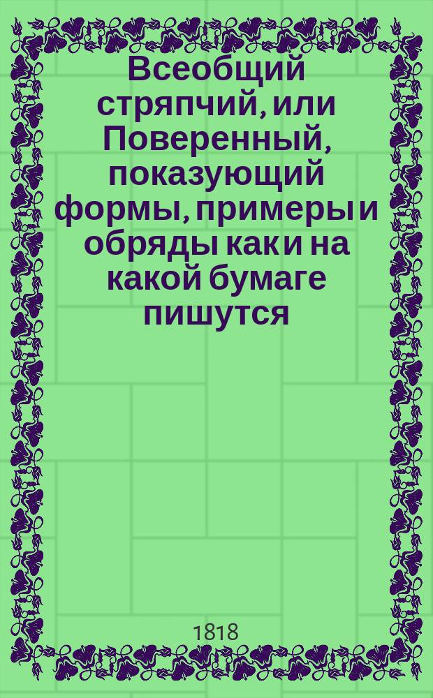 Всеобщий стряпчий, или Поверенный, показующий формы, примеры и обряды как и на какой бумаге пишутся, или следует писать, а потом в какие имянно из присутственных мест по установленному законами порядку предъявлять и подавать: частные аттестаты, билеты для пропуска, разныя векселя, верющие, выводные, заемные, обязательные и поступные письма, договоры, доношения, духовныя завещания, ерлыки, аппеляционныя и частныя жалобы, закладныя, и всякаго рода записи и зделки, контракты с казенными местами заключаемые, копии с векселей, купчия, накладныя,- : С присовокуплением к тому: таблицы о процентах, изтолкования книг и слов, употребляемых в коммерции, обрядов вотчинных, судных и аппеляционных дел, словеснаго суда, положения о билетах канторы адресов и новаго таковаго ж о гербовой бумаге, порядка делопроизводства в Правительствующем Сенате и министерстве, разделения губерний на образованныя по высочайшему учреждению и на имеющие особые права для управления, наставления стряпчим и управителям дер