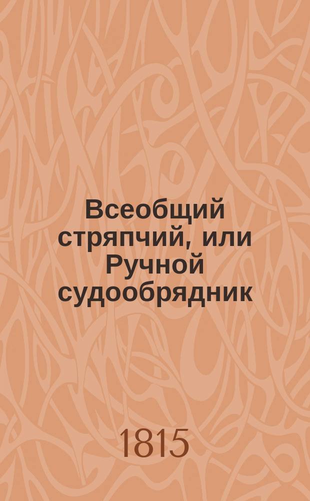 Всеобщий стряпчий, или Ручной судообрядник : Содержащая в себе: о российском законодательстве и образе древней военной, статской и придворной службы; о старинных московских приказах, существовавших до времен государя Петра Великаго; о Правительствующем Сенате; о губерниях; о судах в Грузии и областях вновь приобретенных; о книгах и словах, употребляемых в коммерции; о истолковании актов и документов в сей книге содержащихся
