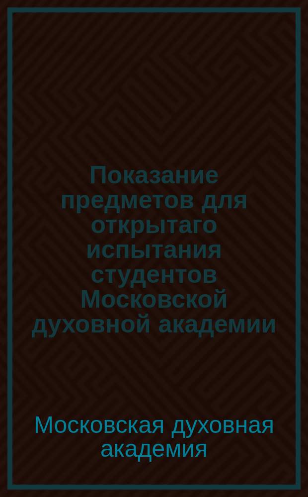 Показание предметов для открытаго испытания студентов Московской духовной академии, при окончании перваго ея учебнаго курса в июле месяце 2, 3 и 4 числ 1818 года