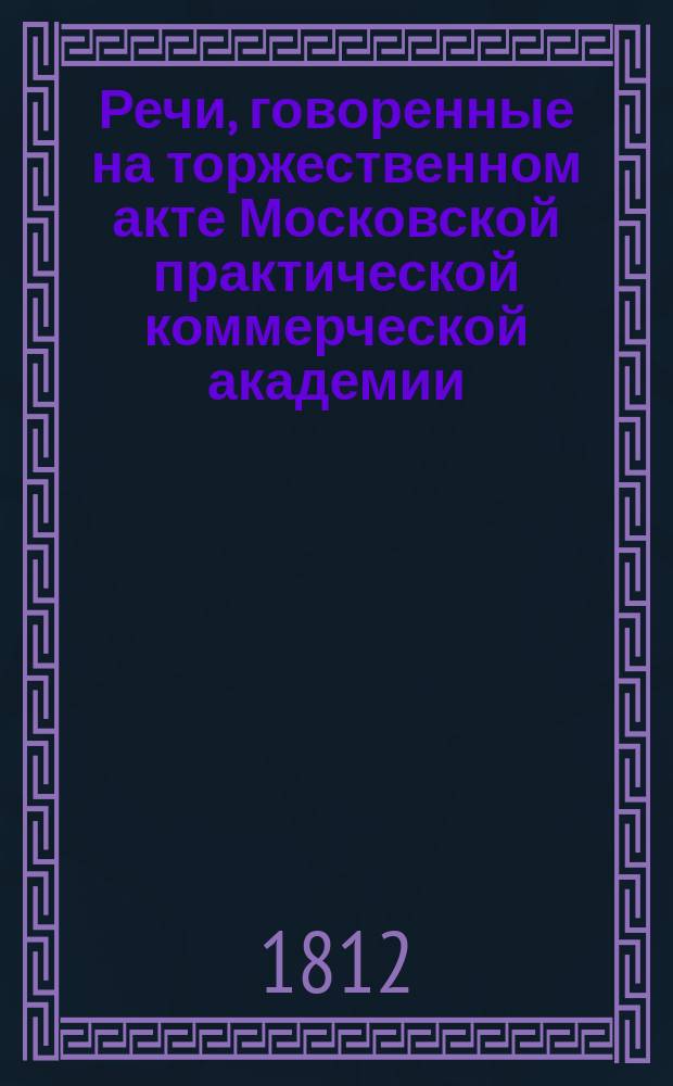 Речи, говоренные на торжественном акте Московской практической коммерческой академии, воспитанниками оной... декабря 17-го 1811 года