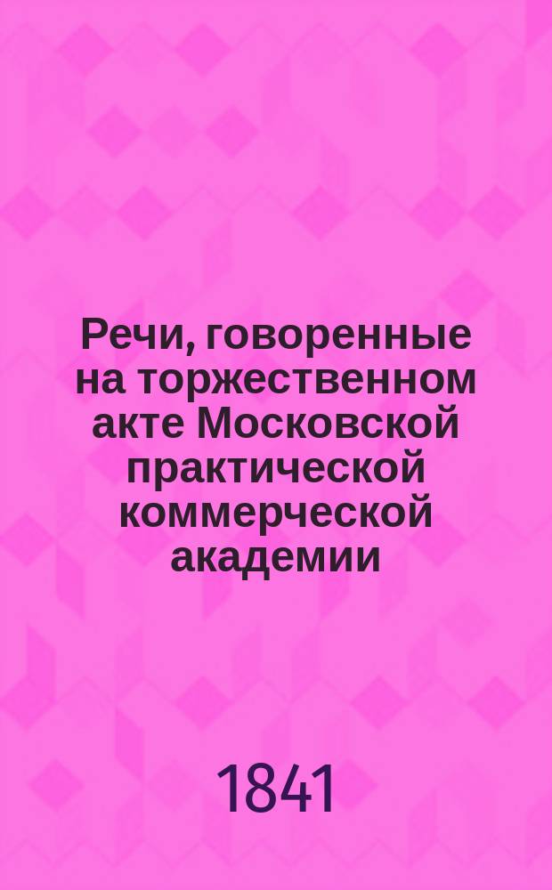 Речи, говоренные на торжественном акте Московской практической коммерческой академии, воспитанниками оной... ноября 28-го дня 1841 года