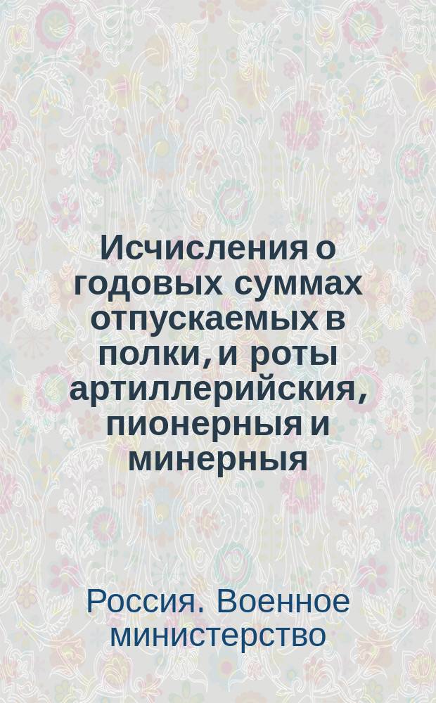 Исчисления о годовых суммах отпускаемых в полки, и роты артиллерийския, пионерныя и минерныя, на содержание по военному времяни безсрочных вещей, на ремонт и на вещи коммисариатом в натуре не заготовляемыя 1809 года