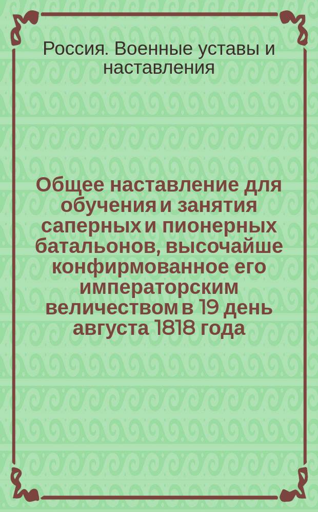 Общее наставление для обучения и занятия саперных и пионерных батальонов, высочайше конфирмованное его императорским величеством в 19 день августа 1818 года : Кн. 1-